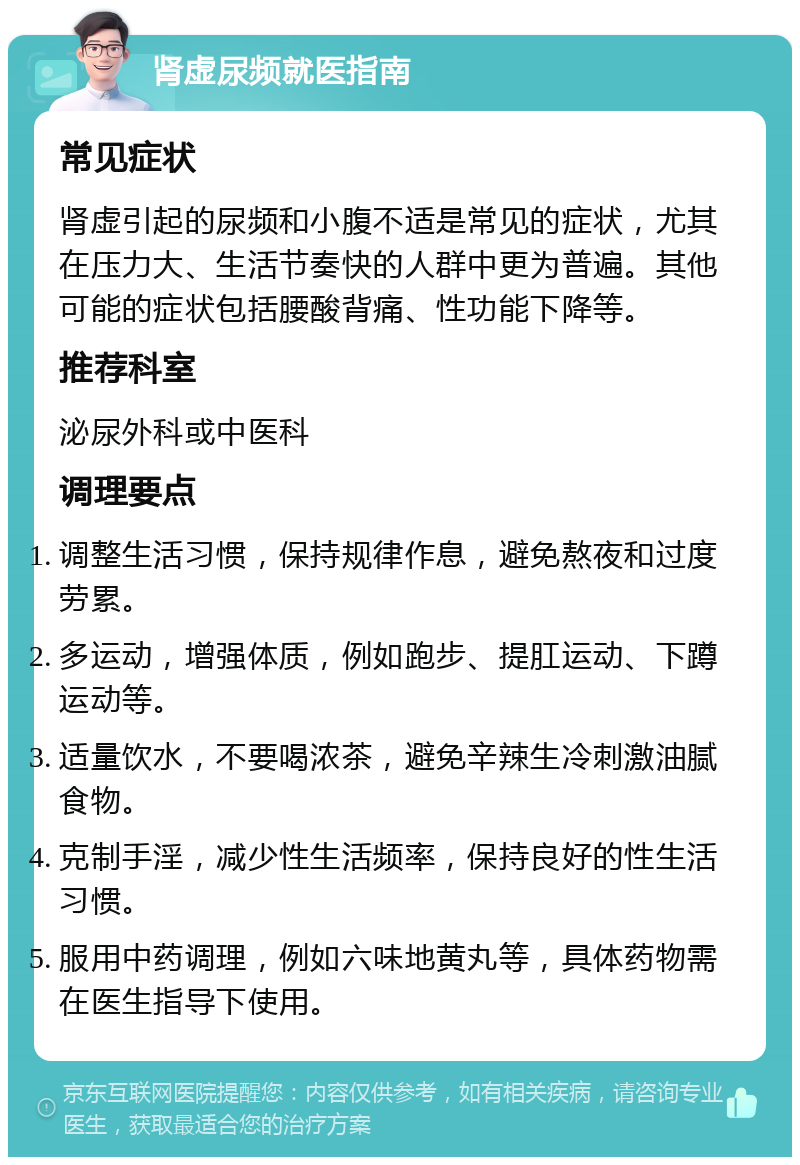 肾虚尿频就医指南 常见症状 肾虚引起的尿频和小腹不适是常见的症状，尤其在压力大、生活节奏快的人群中更为普遍。其他可能的症状包括腰酸背痛、性功能下降等。 推荐科室 泌尿外科或中医科 调理要点 调整生活习惯，保持规律作息，避免熬夜和过度劳累。 多运动，增强体质，例如跑步、提肛运动、下蹲运动等。 适量饮水，不要喝浓茶，避免辛辣生冷刺激油腻食物。 克制手淫，减少性生活频率，保持良好的性生活习惯。 服用中药调理，例如六味地黄丸等，具体药物需在医生指导下使用。