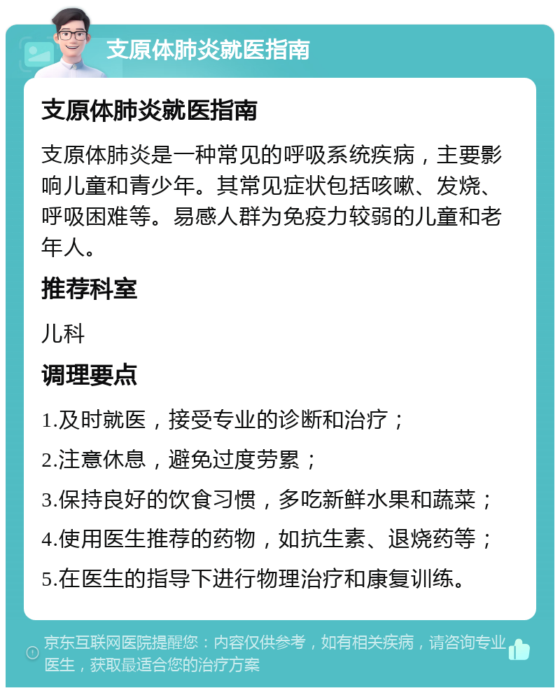 支原体肺炎就医指南 支原体肺炎就医指南 支原体肺炎是一种常见的呼吸系统疾病，主要影响儿童和青少年。其常见症状包括咳嗽、发烧、呼吸困难等。易感人群为免疫力较弱的儿童和老年人。 推荐科室 儿科 调理要点 1.及时就医，接受专业的诊断和治疗； 2.注意休息，避免过度劳累； 3.保持良好的饮食习惯，多吃新鲜水果和蔬菜； 4.使用医生推荐的药物，如抗生素、退烧药等； 5.在医生的指导下进行物理治疗和康复训练。