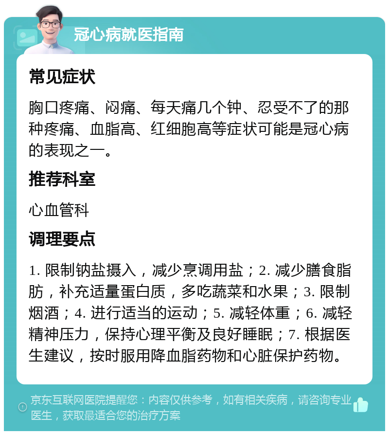 冠心病就医指南 常见症状 胸口疼痛、闷痛、每天痛几个钟、忍受不了的那种疼痛、血脂高、红细胞高等症状可能是冠心病的表现之一。 推荐科室 心血管科 调理要点 1. 限制钠盐摄入，减少烹调用盐；2. 减少膳食脂肪，补充适量蛋白质，多吃蔬菜和水果；3. 限制烟酒；4. 进行适当的运动；5. 减轻体重；6. 减轻精神压力，保持心理平衡及良好睡眠；7. 根据医生建议，按时服用降血脂药物和心脏保护药物。