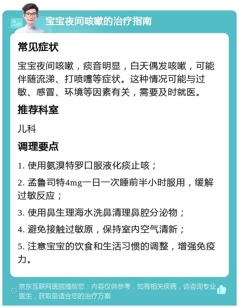 宝宝夜间咳嗽的治疗指南 常见症状 宝宝夜间咳嗽，痰音明显，白天偶发咳嗽，可能伴随流涕、打喷嚏等症状。这种情况可能与过敏、感冒、环境等因素有关，需要及时就医。 推荐科室 儿科 调理要点 1. 使用氨溴特罗口服液化痰止咳； 2. 孟鲁司特4mg一日一次睡前半小时服用，缓解过敏反应； 3. 使用鼻生理海水洗鼻清理鼻腔分泌物； 4. 避免接触过敏原，保持室内空气清新； 5. 注意宝宝的饮食和生活习惯的调整，增强免疫力。