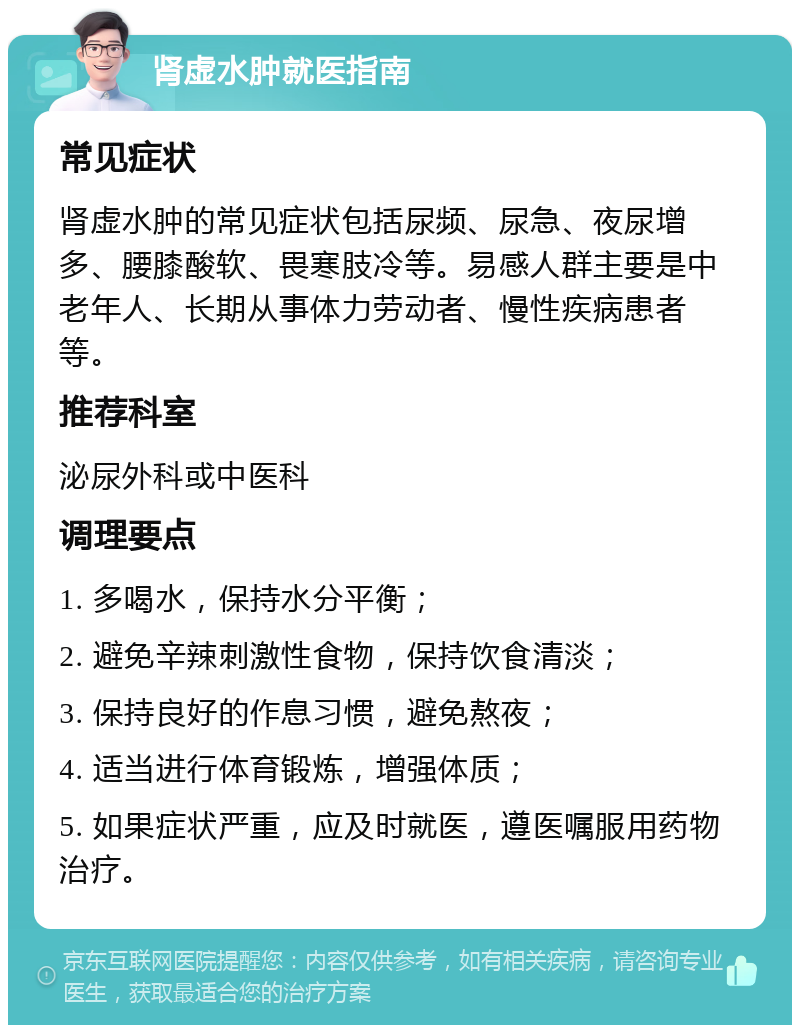 肾虚水肿就医指南 常见症状 肾虚水肿的常见症状包括尿频、尿急、夜尿增多、腰膝酸软、畏寒肢冷等。易感人群主要是中老年人、长期从事体力劳动者、慢性疾病患者等。 推荐科室 泌尿外科或中医科 调理要点 1. 多喝水，保持水分平衡； 2. 避免辛辣刺激性食物，保持饮食清淡； 3. 保持良好的作息习惯，避免熬夜； 4. 适当进行体育锻炼，增强体质； 5. 如果症状严重，应及时就医，遵医嘱服用药物治疗。