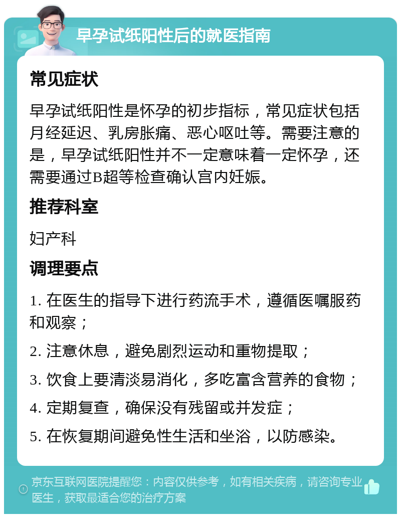 早孕试纸阳性后的就医指南 常见症状 早孕试纸阳性是怀孕的初步指标，常见症状包括月经延迟、乳房胀痛、恶心呕吐等。需要注意的是，早孕试纸阳性并不一定意味着一定怀孕，还需要通过B超等检查确认宫内妊娠。 推荐科室 妇产科 调理要点 1. 在医生的指导下进行药流手术，遵循医嘱服药和观察； 2. 注意休息，避免剧烈运动和重物提取； 3. 饮食上要清淡易消化，多吃富含营养的食物； 4. 定期复查，确保没有残留或并发症； 5. 在恢复期间避免性生活和坐浴，以防感染。