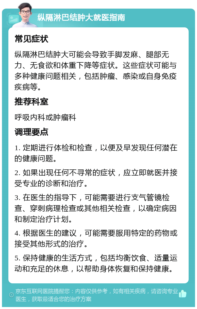 纵隔淋巴结肿大就医指南 常见症状 纵隔淋巴结肿大可能会导致手脚发麻、腿部无力、无食欲和体重下降等症状。这些症状可能与多种健康问题相关，包括肿瘤、感染或自身免疫疾病等。 推荐科室 呼吸内科或肿瘤科 调理要点 1. 定期进行体检和检查，以便及早发现任何潜在的健康问题。 2. 如果出现任何不寻常的症状，应立即就医并接受专业的诊断和治疗。 3. 在医生的指导下，可能需要进行支气管镜检查、穿刺病理检查或其他相关检查，以确定病因和制定治疗计划。 4. 根据医生的建议，可能需要服用特定的药物或接受其他形式的治疗。 5. 保持健康的生活方式，包括均衡饮食、适量运动和充足的休息，以帮助身体恢复和保持健康。