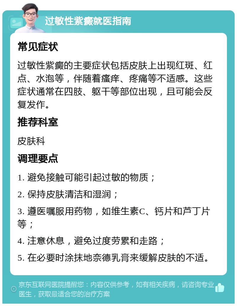 过敏性紫癜就医指南 常见症状 过敏性紫癜的主要症状包括皮肤上出现红斑、红点、水泡等，伴随着瘙痒、疼痛等不适感。这些症状通常在四肢、躯干等部位出现，且可能会反复发作。 推荐科室 皮肤科 调理要点 1. 避免接触可能引起过敏的物质； 2. 保持皮肤清洁和湿润； 3. 遵医嘱服用药物，如维生素C、钙片和芦丁片等； 4. 注意休息，避免过度劳累和走路； 5. 在必要时涂抹地奈德乳膏来缓解皮肤的不适。