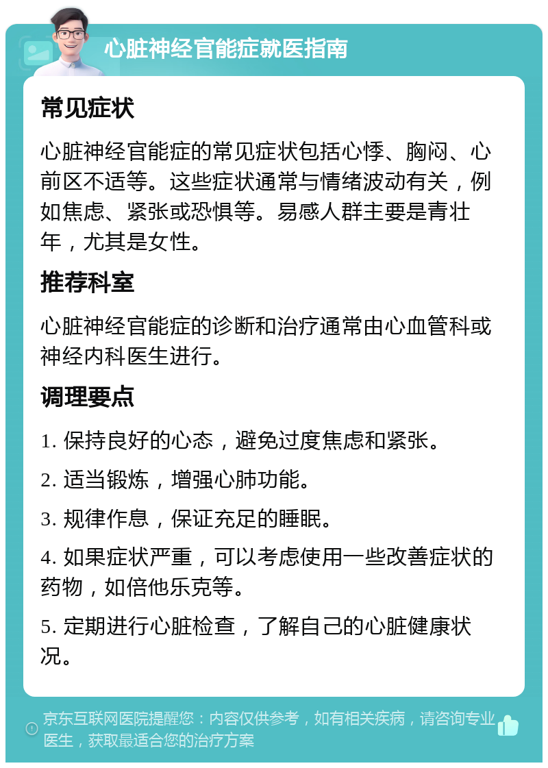 心脏神经官能症就医指南 常见症状 心脏神经官能症的常见症状包括心悸、胸闷、心前区不适等。这些症状通常与情绪波动有关，例如焦虑、紧张或恐惧等。易感人群主要是青壮年，尤其是女性。 推荐科室 心脏神经官能症的诊断和治疗通常由心血管科或神经内科医生进行。 调理要点 1. 保持良好的心态，避免过度焦虑和紧张。 2. 适当锻炼，增强心肺功能。 3. 规律作息，保证充足的睡眠。 4. 如果症状严重，可以考虑使用一些改善症状的药物，如倍他乐克等。 5. 定期进行心脏检查，了解自己的心脏健康状况。