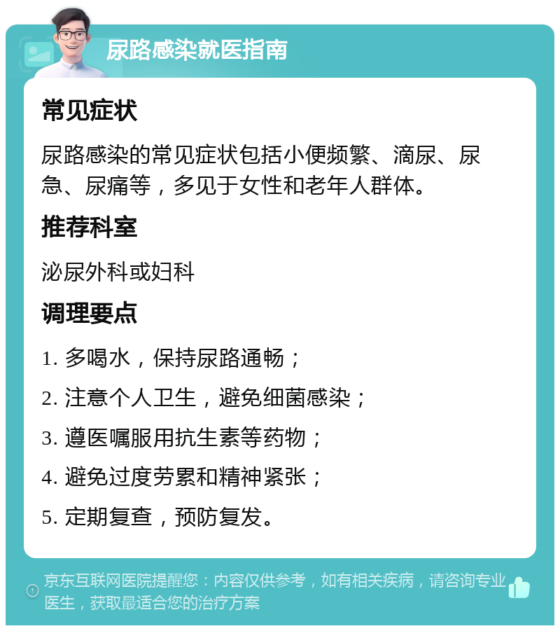 尿路感染就医指南 常见症状 尿路感染的常见症状包括小便频繁、滴尿、尿急、尿痛等，多见于女性和老年人群体。 推荐科室 泌尿外科或妇科 调理要点 1. 多喝水，保持尿路通畅； 2. 注意个人卫生，避免细菌感染； 3. 遵医嘱服用抗生素等药物； 4. 避免过度劳累和精神紧张； 5. 定期复查，预防复发。