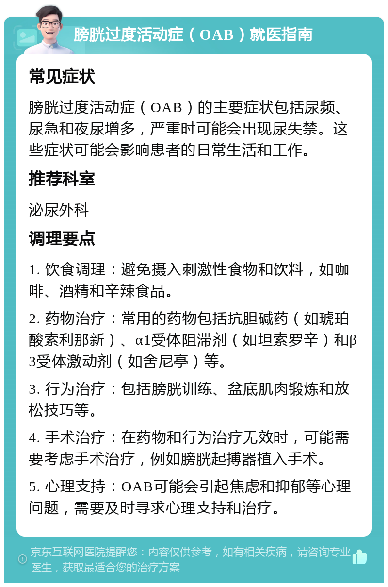 膀胱过度活动症（OAB）就医指南 常见症状 膀胱过度活动症（OAB）的主要症状包括尿频、尿急和夜尿增多，严重时可能会出现尿失禁。这些症状可能会影响患者的日常生活和工作。 推荐科室 泌尿外科 调理要点 1. 饮食调理：避免摄入刺激性食物和饮料，如咖啡、酒精和辛辣食品。 2. 药物治疗：常用的药物包括抗胆碱药（如琥珀酸索利那新）、α1受体阻滞剂（如坦索罗辛）和β3受体激动剂（如舍尼亭）等。 3. 行为治疗：包括膀胱训练、盆底肌肉锻炼和放松技巧等。 4. 手术治疗：在药物和行为治疗无效时，可能需要考虑手术治疗，例如膀胱起搏器植入手术。 5. 心理支持：OAB可能会引起焦虑和抑郁等心理问题，需要及时寻求心理支持和治疗。