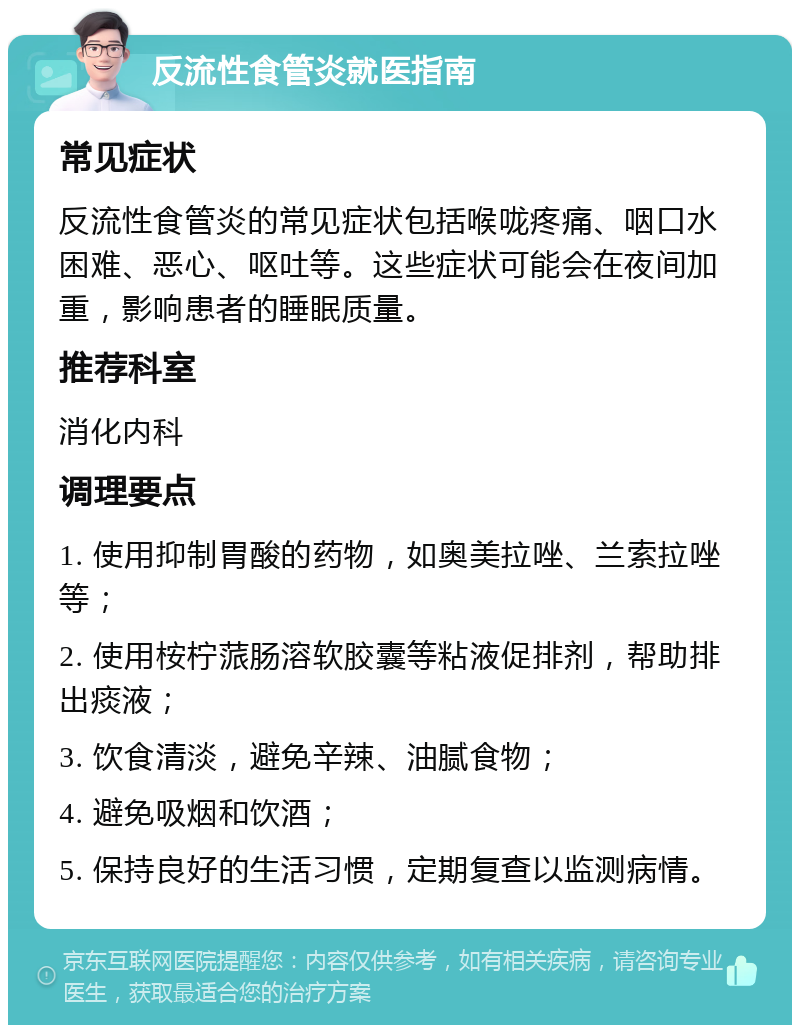 反流性食管炎就医指南 常见症状 反流性食管炎的常见症状包括喉咙疼痛、咽口水困难、恶心、呕吐等。这些症状可能会在夜间加重，影响患者的睡眠质量。 推荐科室 消化内科 调理要点 1. 使用抑制胃酸的药物，如奥美拉唑、兰索拉唑等； 2. 使用桉柠蒎肠溶软胶囊等粘液促排剂，帮助排出痰液； 3. 饮食清淡，避免辛辣、油腻食物； 4. 避免吸烟和饮酒； 5. 保持良好的生活习惯，定期复查以监测病情。