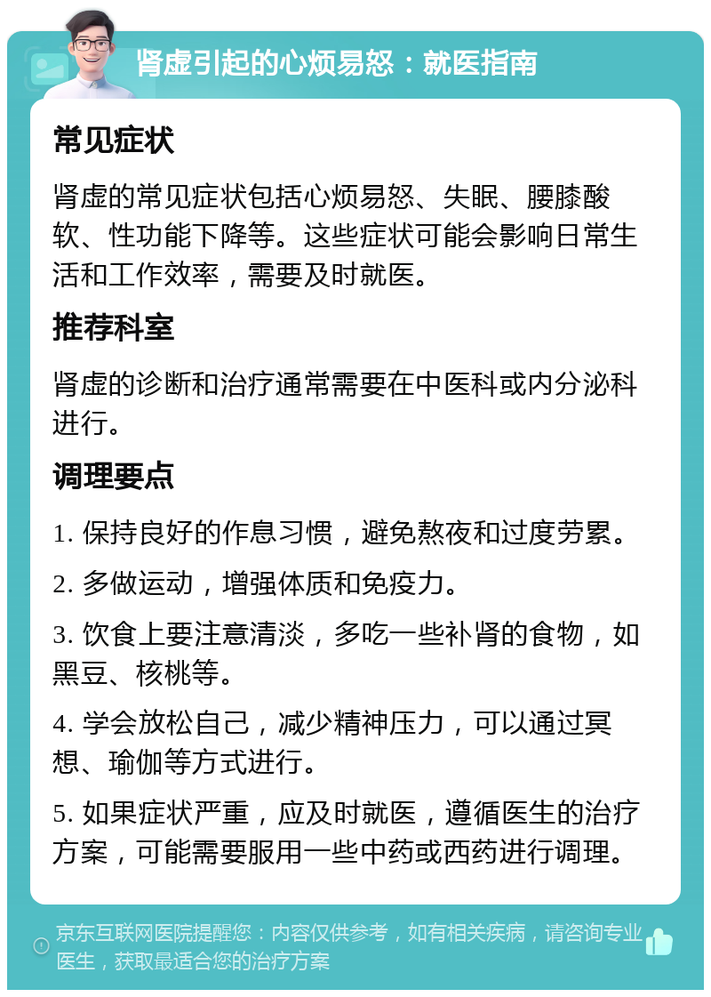 肾虚引起的心烦易怒：就医指南 常见症状 肾虚的常见症状包括心烦易怒、失眠、腰膝酸软、性功能下降等。这些症状可能会影响日常生活和工作效率，需要及时就医。 推荐科室 肾虚的诊断和治疗通常需要在中医科或内分泌科进行。 调理要点 1. 保持良好的作息习惯，避免熬夜和过度劳累。 2. 多做运动，增强体质和免疫力。 3. 饮食上要注意清淡，多吃一些补肾的食物，如黑豆、核桃等。 4. 学会放松自己，减少精神压力，可以通过冥想、瑜伽等方式进行。 5. 如果症状严重，应及时就医，遵循医生的治疗方案，可能需要服用一些中药或西药进行调理。