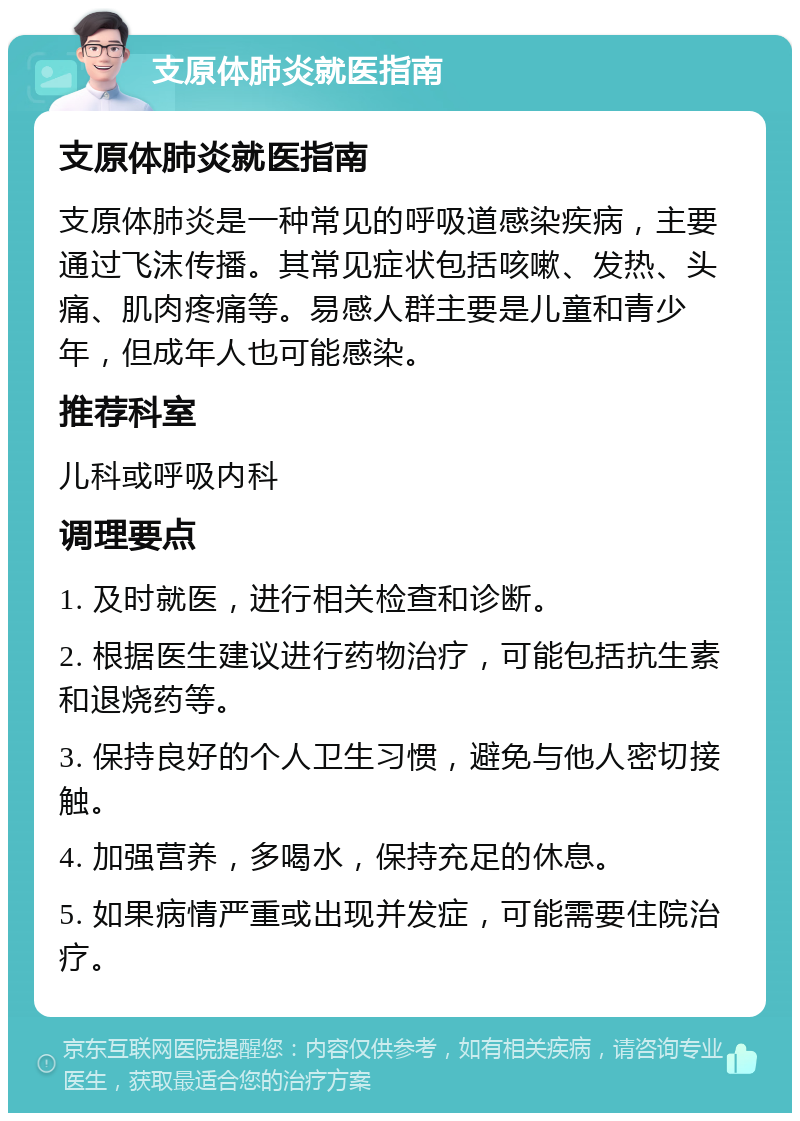 支原体肺炎就医指南 支原体肺炎就医指南 支原体肺炎是一种常见的呼吸道感染疾病，主要通过飞沫传播。其常见症状包括咳嗽、发热、头痛、肌肉疼痛等。易感人群主要是儿童和青少年，但成年人也可能感染。 推荐科室 儿科或呼吸内科 调理要点 1. 及时就医，进行相关检查和诊断。 2. 根据医生建议进行药物治疗，可能包括抗生素和退烧药等。 3. 保持良好的个人卫生习惯，避免与他人密切接触。 4. 加强营养，多喝水，保持充足的休息。 5. 如果病情严重或出现并发症，可能需要住院治疗。