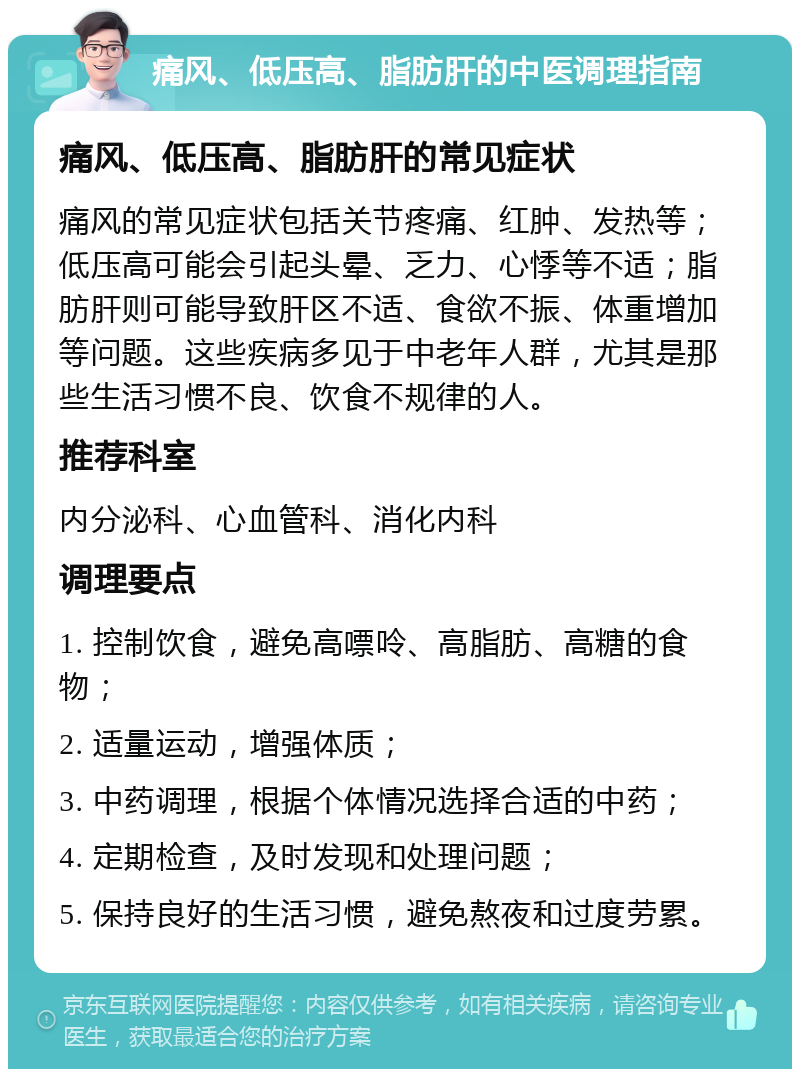 痛风、低压高、脂肪肝的中医调理指南 痛风、低压高、脂肪肝的常见症状 痛风的常见症状包括关节疼痛、红肿、发热等；低压高可能会引起头晕、乏力、心悸等不适；脂肪肝则可能导致肝区不适、食欲不振、体重增加等问题。这些疾病多见于中老年人群，尤其是那些生活习惯不良、饮食不规律的人。 推荐科室 内分泌科、心血管科、消化内科 调理要点 1. 控制饮食，避免高嘌呤、高脂肪、高糖的食物； 2. 适量运动，增强体质； 3. 中药调理，根据个体情况选择合适的中药； 4. 定期检查，及时发现和处理问题； 5. 保持良好的生活习惯，避免熬夜和过度劳累。