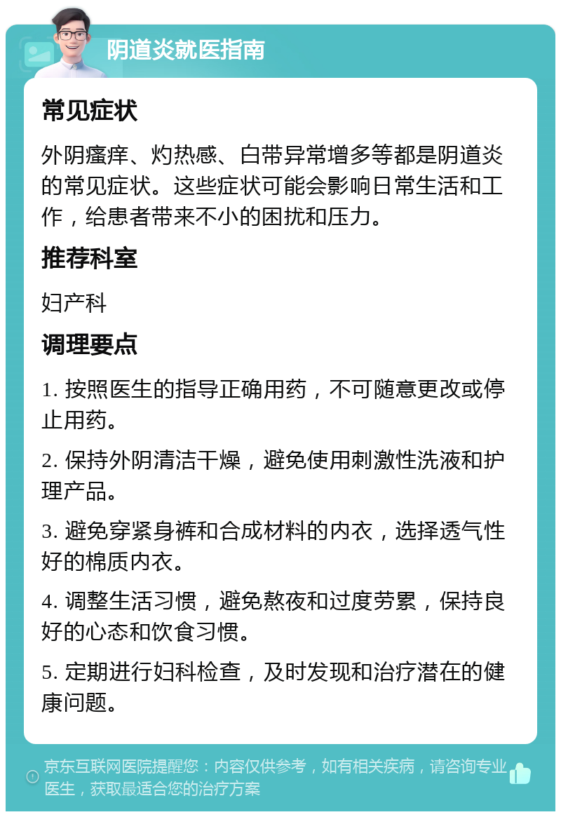 阴道炎就医指南 常见症状 外阴瘙痒、灼热感、白带异常增多等都是阴道炎的常见症状。这些症状可能会影响日常生活和工作，给患者带来不小的困扰和压力。 推荐科室 妇产科 调理要点 1. 按照医生的指导正确用药，不可随意更改或停止用药。 2. 保持外阴清洁干燥，避免使用刺激性洗液和护理产品。 3. 避免穿紧身裤和合成材料的内衣，选择透气性好的棉质内衣。 4. 调整生活习惯，避免熬夜和过度劳累，保持良好的心态和饮食习惯。 5. 定期进行妇科检查，及时发现和治疗潜在的健康问题。