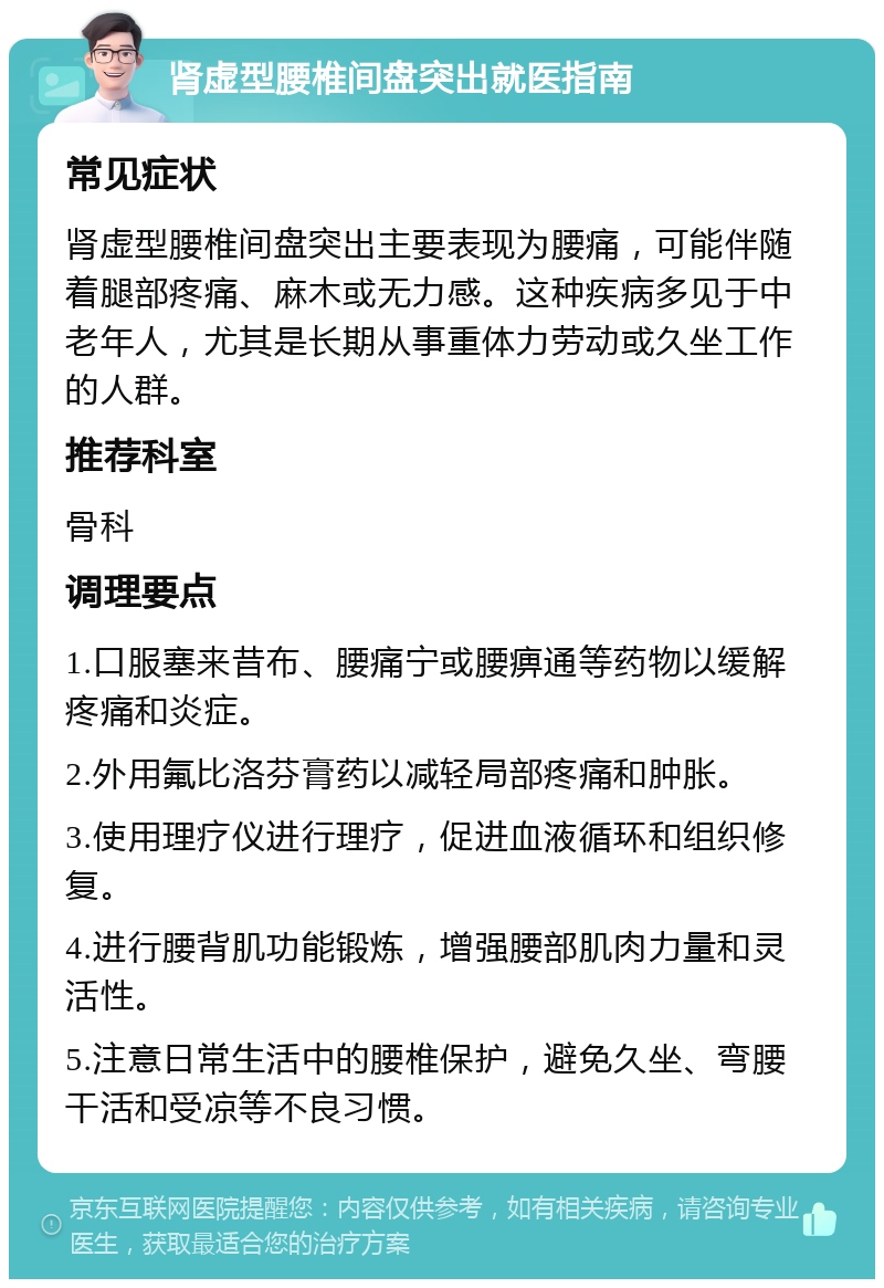 肾虚型腰椎间盘突出就医指南 常见症状 肾虚型腰椎间盘突出主要表现为腰痛，可能伴随着腿部疼痛、麻木或无力感。这种疾病多见于中老年人，尤其是长期从事重体力劳动或久坐工作的人群。 推荐科室 骨科 调理要点 1.口服塞来昔布、腰痛宁或腰痹通等药物以缓解疼痛和炎症。 2.外用氟比洛芬膏药以减轻局部疼痛和肿胀。 3.使用理疗仪进行理疗，促进血液循环和组织修复。 4.进行腰背肌功能锻炼，增强腰部肌肉力量和灵活性。 5.注意日常生活中的腰椎保护，避免久坐、弯腰干活和受凉等不良习惯。