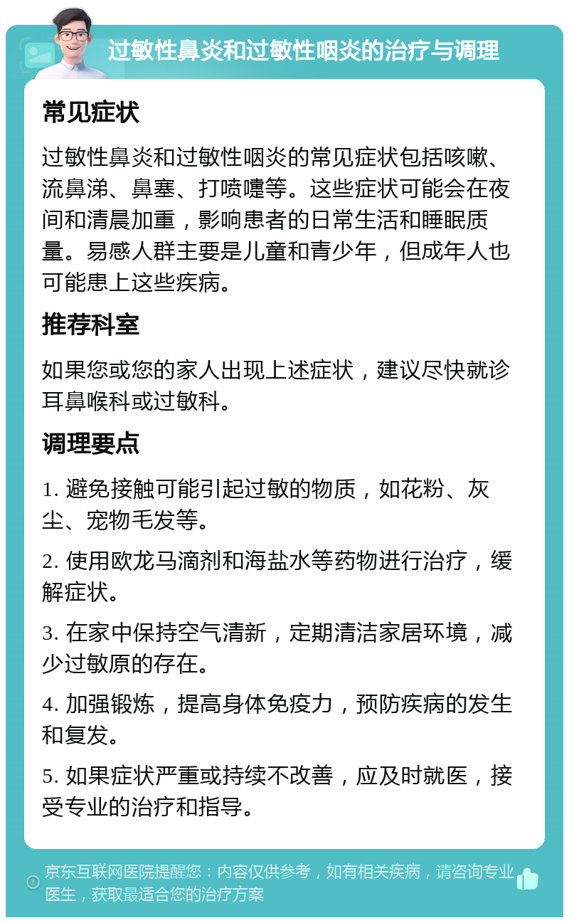 过敏性鼻炎和过敏性咽炎的治疗与调理 常见症状 过敏性鼻炎和过敏性咽炎的常见症状包括咳嗽、流鼻涕、鼻塞、打喷嚏等。这些症状可能会在夜间和清晨加重，影响患者的日常生活和睡眠质量。易感人群主要是儿童和青少年，但成年人也可能患上这些疾病。 推荐科室 如果您或您的家人出现上述症状，建议尽快就诊耳鼻喉科或过敏科。 调理要点 1. 避免接触可能引起过敏的物质，如花粉、灰尘、宠物毛发等。 2. 使用欧龙马滴剂和海盐水等药物进行治疗，缓解症状。 3. 在家中保持空气清新，定期清洁家居环境，减少过敏原的存在。 4. 加强锻炼，提高身体免疫力，预防疾病的发生和复发。 5. 如果症状严重或持续不改善，应及时就医，接受专业的治疗和指导。