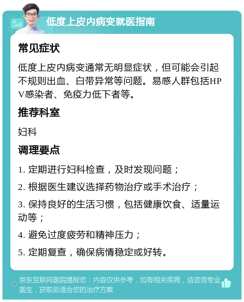 低度上皮内病变就医指南 常见症状 低度上皮内病变通常无明显症状，但可能会引起不规则出血、白带异常等问题。易感人群包括HPV感染者、免疫力低下者等。 推荐科室 妇科 调理要点 1. 定期进行妇科检查，及时发现问题； 2. 根据医生建议选择药物治疗或手术治疗； 3. 保持良好的生活习惯，包括健康饮食、适量运动等； 4. 避免过度疲劳和精神压力； 5. 定期复查，确保病情稳定或好转。