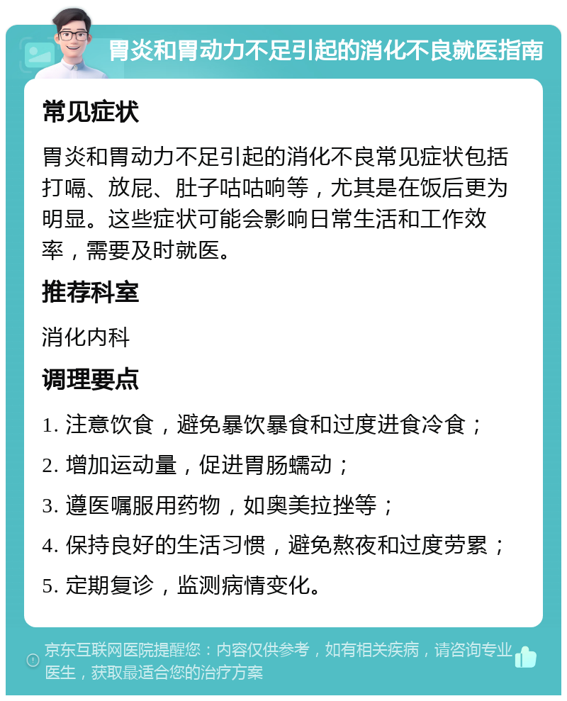 胃炎和胃动力不足引起的消化不良就医指南 常见症状 胃炎和胃动力不足引起的消化不良常见症状包括打嗝、放屁、肚子咕咕响等，尤其是在饭后更为明显。这些症状可能会影响日常生活和工作效率，需要及时就医。 推荐科室 消化内科 调理要点 1. 注意饮食，避免暴饮暴食和过度进食冷食； 2. 增加运动量，促进胃肠蠕动； 3. 遵医嘱服用药物，如奥美拉挫等； 4. 保持良好的生活习惯，避免熬夜和过度劳累； 5. 定期复诊，监测病情变化。