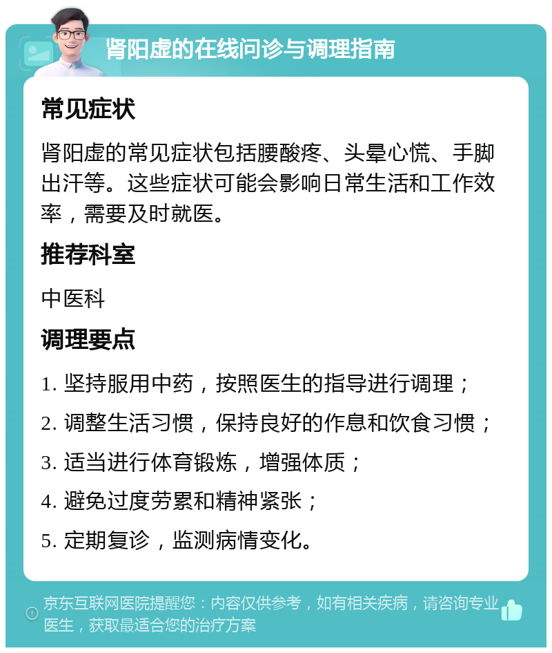 肾阳虚的在线问诊与调理指南 常见症状 肾阳虚的常见症状包括腰酸疼、头晕心慌、手脚出汗等。这些症状可能会影响日常生活和工作效率，需要及时就医。 推荐科室 中医科 调理要点 1. 坚持服用中药，按照医生的指导进行调理； 2. 调整生活习惯，保持良好的作息和饮食习惯； 3. 适当进行体育锻炼，增强体质； 4. 避免过度劳累和精神紧张； 5. 定期复诊，监测病情变化。