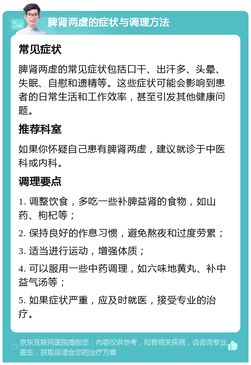 脾肾两虚的症状与调理方法 常见症状 脾肾两虚的常见症状包括口干、出汗多、头晕、失眠、自慰和遗精等。这些症状可能会影响到患者的日常生活和工作效率，甚至引发其他健康问题。 推荐科室 如果你怀疑自己患有脾肾两虚，建议就诊于中医科或内科。 调理要点 1. 调整饮食，多吃一些补脾益肾的食物，如山药、枸杞等； 2. 保持良好的作息习惯，避免熬夜和过度劳累； 3. 适当进行运动，增强体质； 4. 可以服用一些中药调理，如六味地黄丸、补中益气汤等； 5. 如果症状严重，应及时就医，接受专业的治疗。