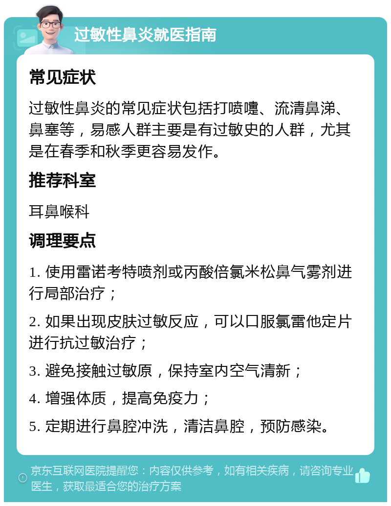 过敏性鼻炎就医指南 常见症状 过敏性鼻炎的常见症状包括打喷嚏、流清鼻涕、鼻塞等，易感人群主要是有过敏史的人群，尤其是在春季和秋季更容易发作。 推荐科室 耳鼻喉科 调理要点 1. 使用雷诺考特喷剂或丙酸倍氯米松鼻气雾剂进行局部治疗； 2. 如果出现皮肤过敏反应，可以口服氯雷他定片进行抗过敏治疗； 3. 避免接触过敏原，保持室内空气清新； 4. 增强体质，提高免疫力； 5. 定期进行鼻腔冲洗，清洁鼻腔，预防感染。