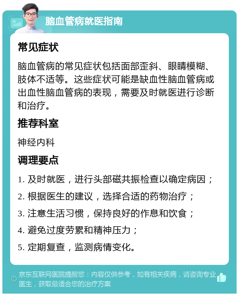 脑血管病就医指南 常见症状 脑血管病的常见症状包括面部歪斜、眼睛模糊、肢体不适等。这些症状可能是缺血性脑血管病或出血性脑血管病的表现，需要及时就医进行诊断和治疗。 推荐科室 神经内科 调理要点 1. 及时就医，进行头部磁共振检查以确定病因； 2. 根据医生的建议，选择合适的药物治疗； 3. 注意生活习惯，保持良好的作息和饮食； 4. 避免过度劳累和精神压力； 5. 定期复查，监测病情变化。