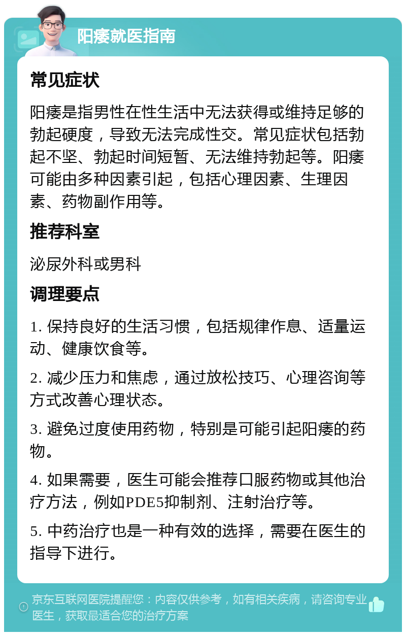 阳痿就医指南 常见症状 阳痿是指男性在性生活中无法获得或维持足够的勃起硬度，导致无法完成性交。常见症状包括勃起不坚、勃起时间短暂、无法维持勃起等。阳痿可能由多种因素引起，包括心理因素、生理因素、药物副作用等。 推荐科室 泌尿外科或男科 调理要点 1. 保持良好的生活习惯，包括规律作息、适量运动、健康饮食等。 2. 减少压力和焦虑，通过放松技巧、心理咨询等方式改善心理状态。 3. 避免过度使用药物，特别是可能引起阳痿的药物。 4. 如果需要，医生可能会推荐口服药物或其他治疗方法，例如PDE5抑制剂、注射治疗等。 5. 中药治疗也是一种有效的选择，需要在医生的指导下进行。