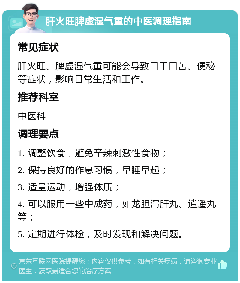 肝火旺脾虚湿气重的中医调理指南 常见症状 肝火旺、脾虚湿气重可能会导致口干口苦、便秘等症状，影响日常生活和工作。 推荐科室 中医科 调理要点 1. 调整饮食，避免辛辣刺激性食物； 2. 保持良好的作息习惯，早睡早起； 3. 适量运动，增强体质； 4. 可以服用一些中成药，如龙胆泻肝丸、逍遥丸等； 5. 定期进行体检，及时发现和解决问题。