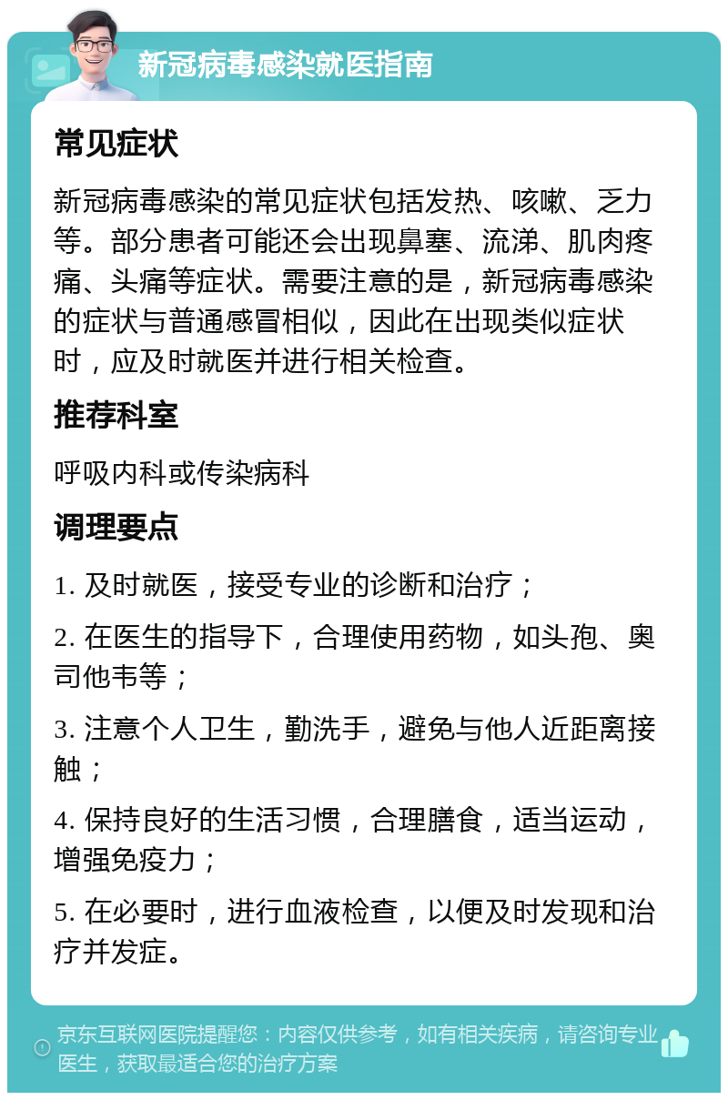 新冠病毒感染就医指南 常见症状 新冠病毒感染的常见症状包括发热、咳嗽、乏力等。部分患者可能还会出现鼻塞、流涕、肌肉疼痛、头痛等症状。需要注意的是，新冠病毒感染的症状与普通感冒相似，因此在出现类似症状时，应及时就医并进行相关检查。 推荐科室 呼吸内科或传染病科 调理要点 1. 及时就医，接受专业的诊断和治疗； 2. 在医生的指导下，合理使用药物，如头孢、奥司他韦等； 3. 注意个人卫生，勤洗手，避免与他人近距离接触； 4. 保持良好的生活习惯，合理膳食，适当运动，增强免疫力； 5. 在必要时，进行血液检查，以便及时发现和治疗并发症。