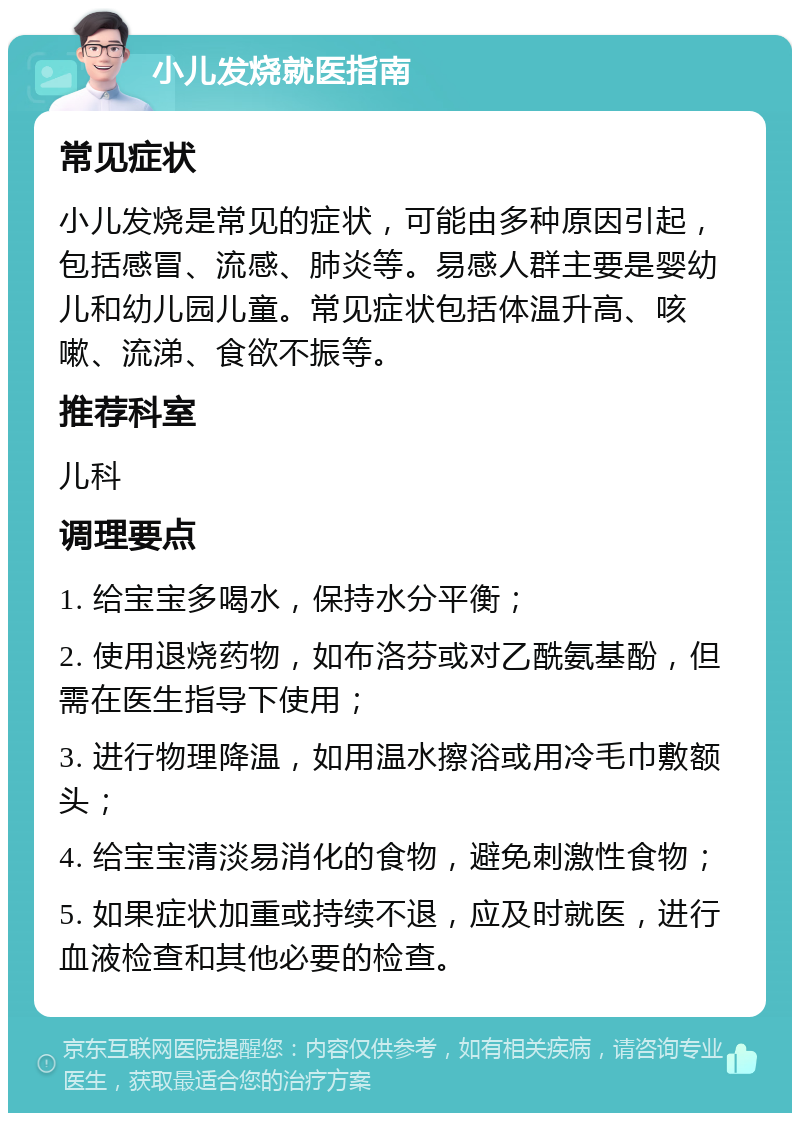 小儿发烧就医指南 常见症状 小儿发烧是常见的症状，可能由多种原因引起，包括感冒、流感、肺炎等。易感人群主要是婴幼儿和幼儿园儿童。常见症状包括体温升高、咳嗽、流涕、食欲不振等。 推荐科室 儿科 调理要点 1. 给宝宝多喝水，保持水分平衡； 2. 使用退烧药物，如布洛芬或对乙酰氨基酚，但需在医生指导下使用； 3. 进行物理降温，如用温水擦浴或用冷毛巾敷额头； 4. 给宝宝清淡易消化的食物，避免刺激性食物； 5. 如果症状加重或持续不退，应及时就医，进行血液检查和其他必要的检查。