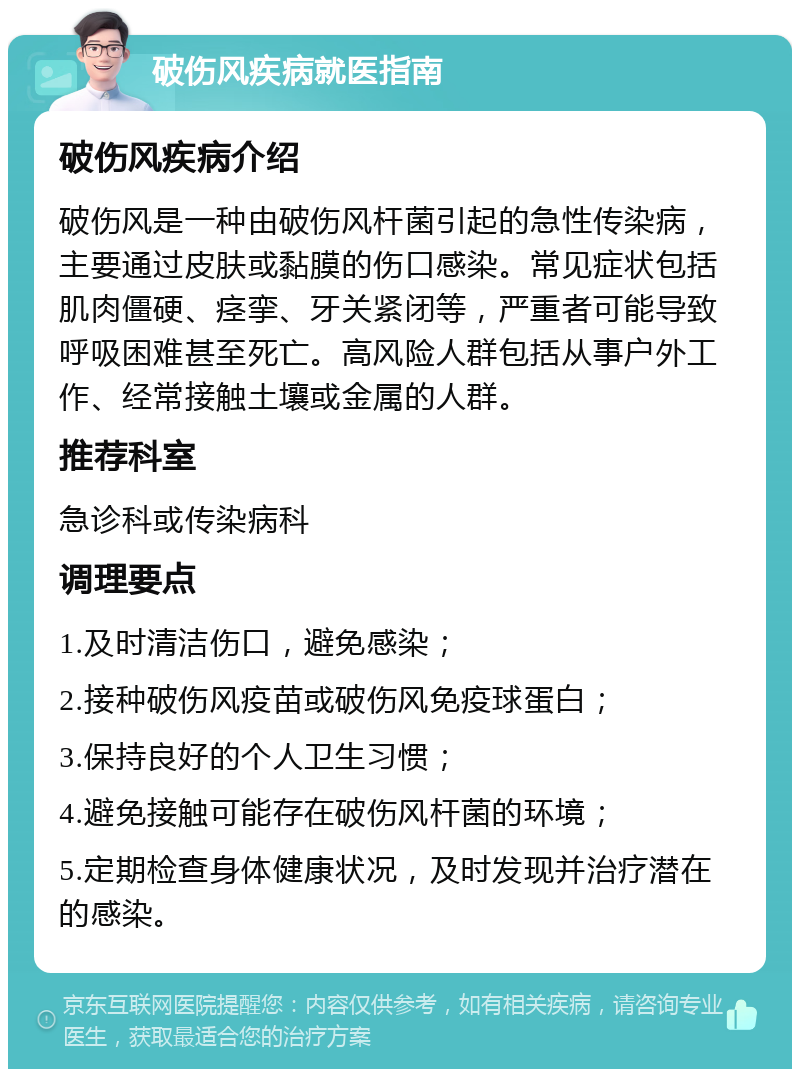 破伤风疾病就医指南 破伤风疾病介绍 破伤风是一种由破伤风杆菌引起的急性传染病，主要通过皮肤或黏膜的伤口感染。常见症状包括肌肉僵硬、痉挛、牙关紧闭等，严重者可能导致呼吸困难甚至死亡。高风险人群包括从事户外工作、经常接触土壤或金属的人群。 推荐科室 急诊科或传染病科 调理要点 1.及时清洁伤口，避免感染； 2.接种破伤风疫苗或破伤风免疫球蛋白； 3.保持良好的个人卫生习惯； 4.避免接触可能存在破伤风杆菌的环境； 5.定期检查身体健康状况，及时发现并治疗潜在的感染。