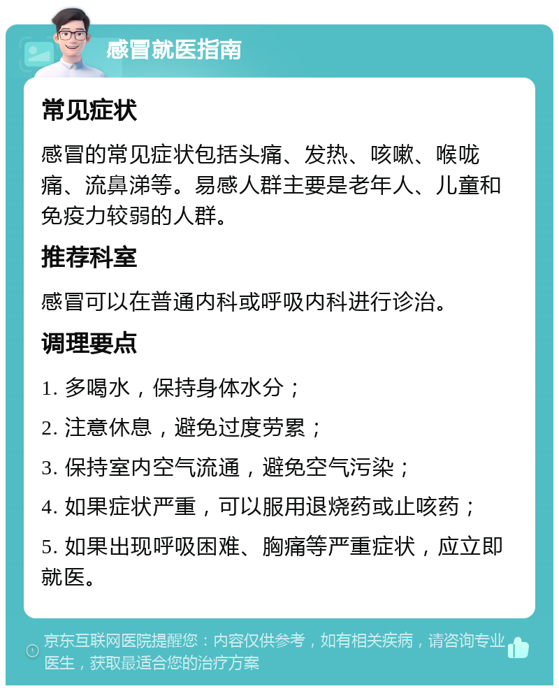 感冒就医指南 常见症状 感冒的常见症状包括头痛、发热、咳嗽、喉咙痛、流鼻涕等。易感人群主要是老年人、儿童和免疫力较弱的人群。 推荐科室 感冒可以在普通内科或呼吸内科进行诊治。 调理要点 1. 多喝水，保持身体水分； 2. 注意休息，避免过度劳累； 3. 保持室内空气流通，避免空气污染； 4. 如果症状严重，可以服用退烧药或止咳药； 5. 如果出现呼吸困难、胸痛等严重症状，应立即就医。