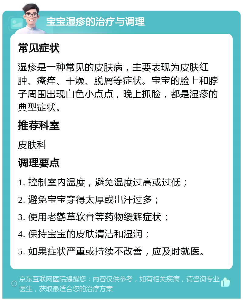 宝宝湿疹的治疗与调理 常见症状 湿疹是一种常见的皮肤病，主要表现为皮肤红肿、瘙痒、干燥、脱屑等症状。宝宝的脸上和脖子周围出现白色小点点，晚上抓脸，都是湿疹的典型症状。 推荐科室 皮肤科 调理要点 1. 控制室内温度，避免温度过高或过低； 2. 避免宝宝穿得太厚或出汗过多； 3. 使用老鹳草软膏等药物缓解症状； 4. 保持宝宝的皮肤清洁和湿润； 5. 如果症状严重或持续不改善，应及时就医。