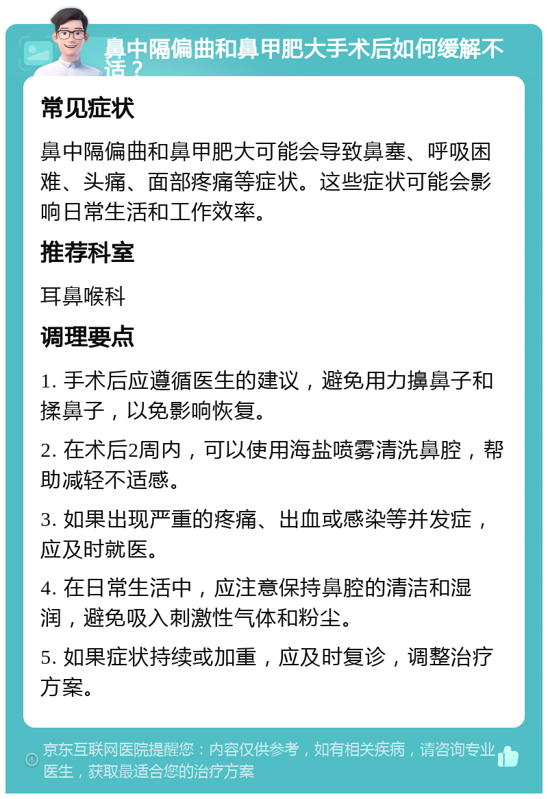 鼻中隔偏曲和鼻甲肥大手术后如何缓解不适？ 常见症状 鼻中隔偏曲和鼻甲肥大可能会导致鼻塞、呼吸困难、头痛、面部疼痛等症状。这些症状可能会影响日常生活和工作效率。 推荐科室 耳鼻喉科 调理要点 1. 手术后应遵循医生的建议，避免用力擤鼻子和揉鼻子，以免影响恢复。 2. 在术后2周内，可以使用海盐喷雾清洗鼻腔，帮助减轻不适感。 3. 如果出现严重的疼痛、出血或感染等并发症，应及时就医。 4. 在日常生活中，应注意保持鼻腔的清洁和湿润，避免吸入刺激性气体和粉尘。 5. 如果症状持续或加重，应及时复诊，调整治疗方案。