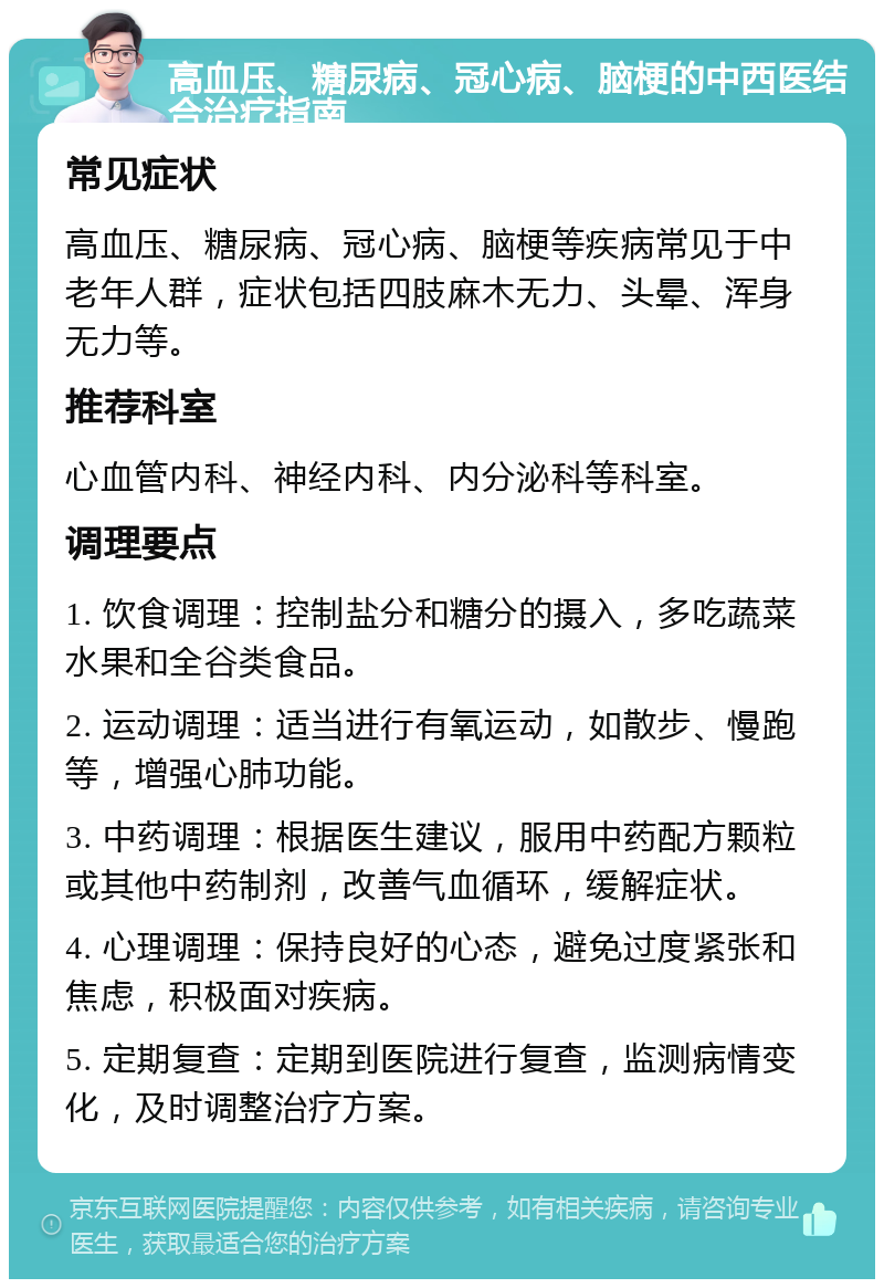 高血压、糖尿病、冠心病、脑梗的中西医结合治疗指南 常见症状 高血压、糖尿病、冠心病、脑梗等疾病常见于中老年人群，症状包括四肢麻木无力、头晕、浑身无力等。 推荐科室 心血管内科、神经内科、内分泌科等科室。 调理要点 1. 饮食调理：控制盐分和糖分的摄入，多吃蔬菜水果和全谷类食品。 2. 运动调理：适当进行有氧运动，如散步、慢跑等，增强心肺功能。 3. 中药调理：根据医生建议，服用中药配方颗粒或其他中药制剂，改善气血循环，缓解症状。 4. 心理调理：保持良好的心态，避免过度紧张和焦虑，积极面对疾病。 5. 定期复查：定期到医院进行复查，监测病情变化，及时调整治疗方案。