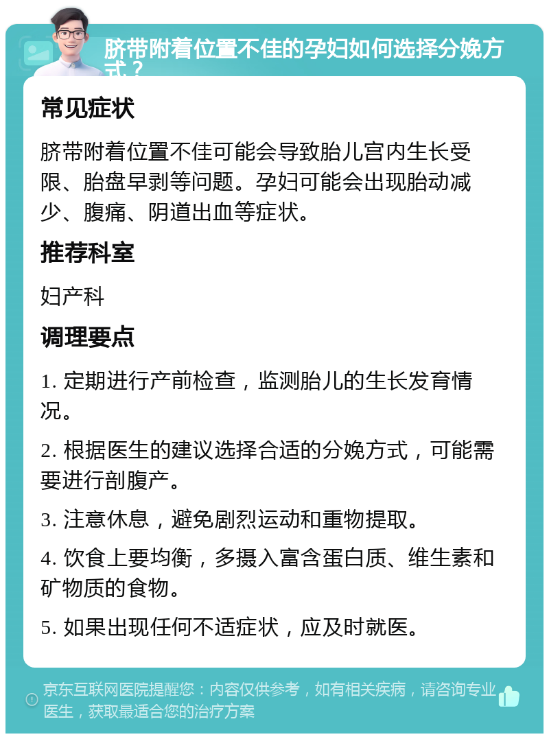 脐带附着位置不佳的孕妇如何选择分娩方式？ 常见症状 脐带附着位置不佳可能会导致胎儿宫内生长受限、胎盘早剥等问题。孕妇可能会出现胎动减少、腹痛、阴道出血等症状。 推荐科室 妇产科 调理要点 1. 定期进行产前检查，监测胎儿的生长发育情况。 2. 根据医生的建议选择合适的分娩方式，可能需要进行剖腹产。 3. 注意休息，避免剧烈运动和重物提取。 4. 饮食上要均衡，多摄入富含蛋白质、维生素和矿物质的食物。 5. 如果出现任何不适症状，应及时就医。