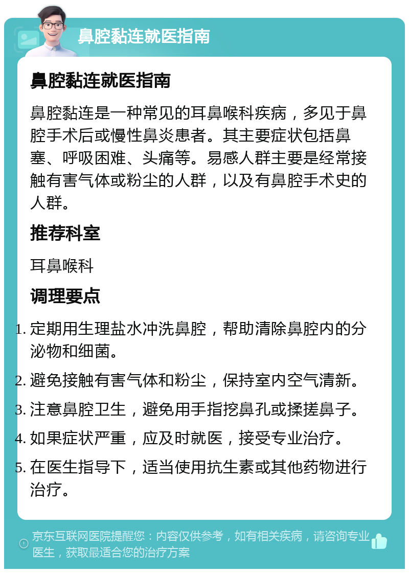 鼻腔黏连就医指南 鼻腔黏连就医指南 鼻腔黏连是一种常见的耳鼻喉科疾病，多见于鼻腔手术后或慢性鼻炎患者。其主要症状包括鼻塞、呼吸困难、头痛等。易感人群主要是经常接触有害气体或粉尘的人群，以及有鼻腔手术史的人群。 推荐科室 耳鼻喉科 调理要点 定期用生理盐水冲洗鼻腔，帮助清除鼻腔内的分泌物和细菌。 避免接触有害气体和粉尘，保持室内空气清新。 注意鼻腔卫生，避免用手指挖鼻孔或揉搓鼻子。 如果症状严重，应及时就医，接受专业治疗。 在医生指导下，适当使用抗生素或其他药物进行治疗。