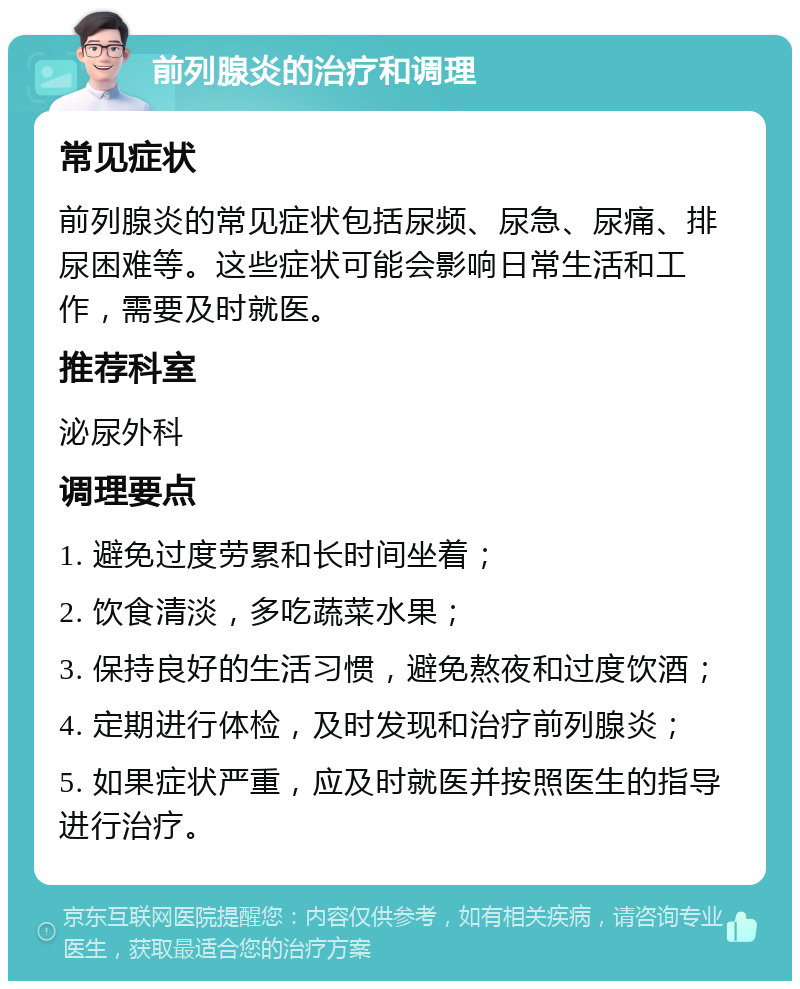 前列腺炎的治疗和调理 常见症状 前列腺炎的常见症状包括尿频、尿急、尿痛、排尿困难等。这些症状可能会影响日常生活和工作，需要及时就医。 推荐科室 泌尿外科 调理要点 1. 避免过度劳累和长时间坐着； 2. 饮食清淡，多吃蔬菜水果； 3. 保持良好的生活习惯，避免熬夜和过度饮酒； 4. 定期进行体检，及时发现和治疗前列腺炎； 5. 如果症状严重，应及时就医并按照医生的指导进行治疗。