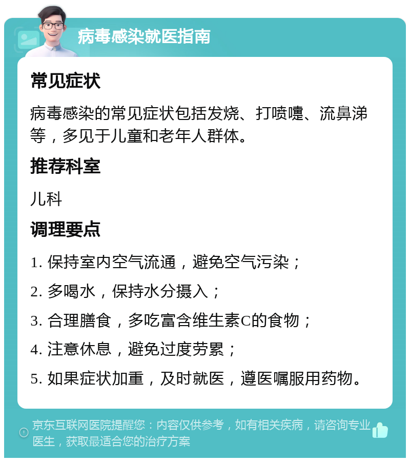 病毒感染就医指南 常见症状 病毒感染的常见症状包括发烧、打喷嚏、流鼻涕等，多见于儿童和老年人群体。 推荐科室 儿科 调理要点 1. 保持室内空气流通，避免空气污染； 2. 多喝水，保持水分摄入； 3. 合理膳食，多吃富含维生素C的食物； 4. 注意休息，避免过度劳累； 5. 如果症状加重，及时就医，遵医嘱服用药物。