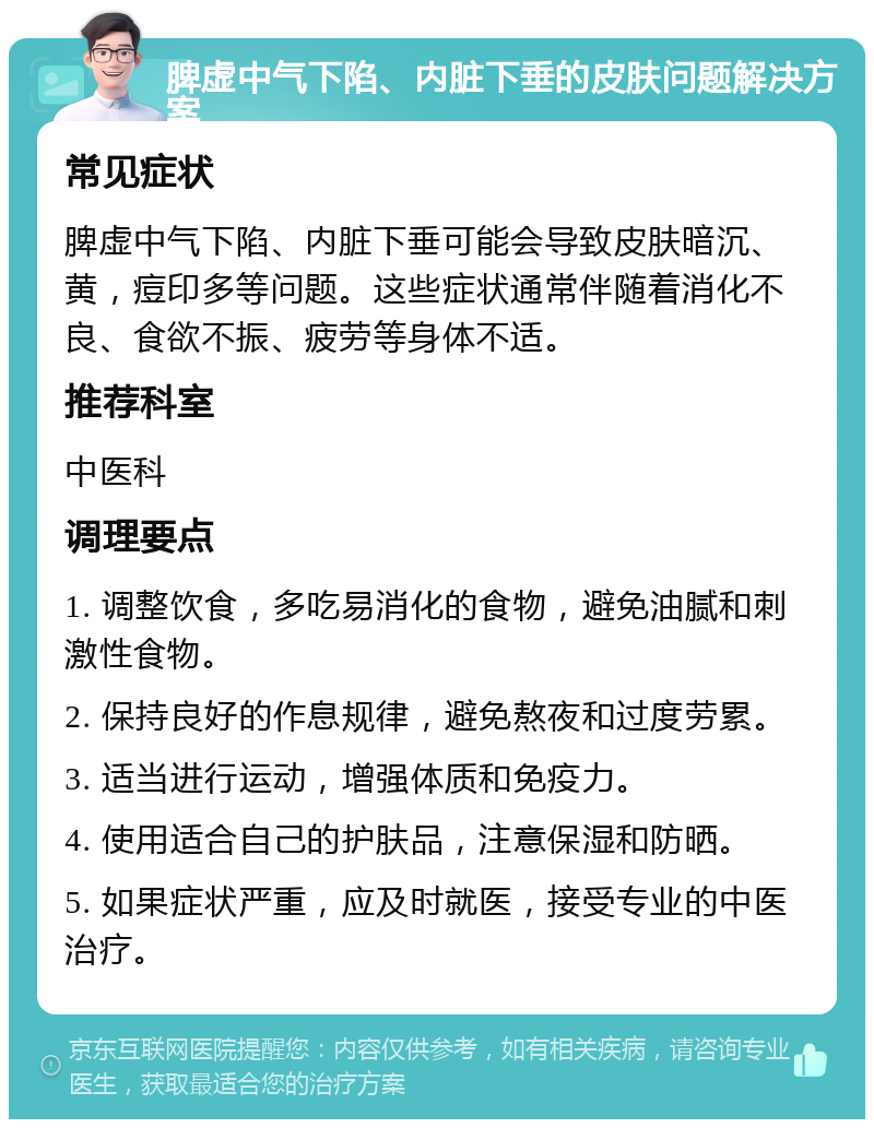 脾虚中气下陷、内脏下垂的皮肤问题解决方案 常见症状 脾虚中气下陷、内脏下垂可能会导致皮肤暗沉、黄，痘印多等问题。这些症状通常伴随着消化不良、食欲不振、疲劳等身体不适。 推荐科室 中医科 调理要点 1. 调整饮食，多吃易消化的食物，避免油腻和刺激性食物。 2. 保持良好的作息规律，避免熬夜和过度劳累。 3. 适当进行运动，增强体质和免疫力。 4. 使用适合自己的护肤品，注意保湿和防晒。 5. 如果症状严重，应及时就医，接受专业的中医治疗。