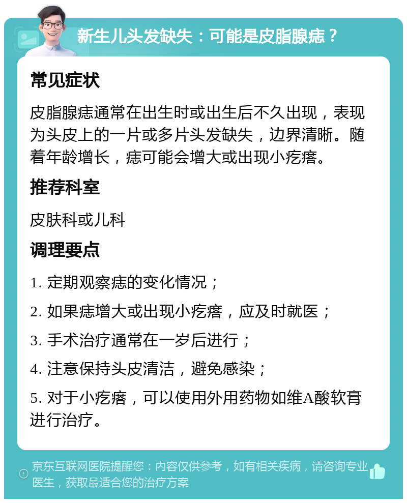 新生儿头发缺失：可能是皮脂腺痣？ 常见症状 皮脂腺痣通常在出生时或出生后不久出现，表现为头皮上的一片或多片头发缺失，边界清晰。随着年龄增长，痣可能会增大或出现小疙瘩。 推荐科室 皮肤科或儿科 调理要点 1. 定期观察痣的变化情况； 2. 如果痣增大或出现小疙瘩，应及时就医； 3. 手术治疗通常在一岁后进行； 4. 注意保持头皮清洁，避免感染； 5. 对于小疙瘩，可以使用外用药物如维A酸软膏进行治疗。