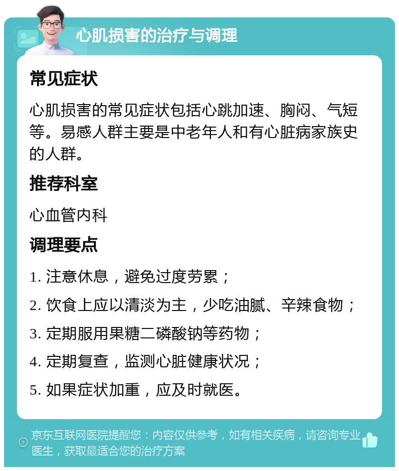 心肌损害的治疗与调理 常见症状 心肌损害的常见症状包括心跳加速、胸闷、气短等。易感人群主要是中老年人和有心脏病家族史的人群。 推荐科室 心血管内科 调理要点 1. 注意休息，避免过度劳累； 2. 饮食上应以清淡为主，少吃油腻、辛辣食物； 3. 定期服用果糖二磷酸钠等药物； 4. 定期复查，监测心脏健康状况； 5. 如果症状加重，应及时就医。