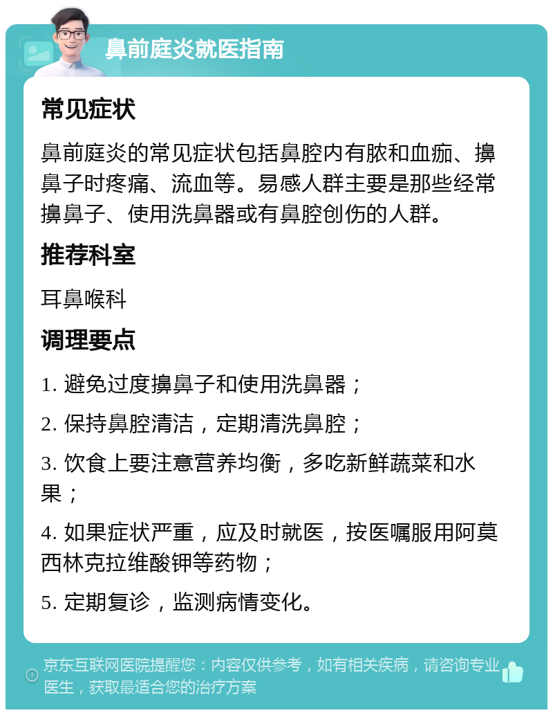 鼻前庭炎就医指南 常见症状 鼻前庭炎的常见症状包括鼻腔内有脓和血痂、擤鼻子时疼痛、流血等。易感人群主要是那些经常擤鼻子、使用洗鼻器或有鼻腔创伤的人群。 推荐科室 耳鼻喉科 调理要点 1. 避免过度擤鼻子和使用洗鼻器； 2. 保持鼻腔清洁，定期清洗鼻腔； 3. 饮食上要注意营养均衡，多吃新鲜蔬菜和水果； 4. 如果症状严重，应及时就医，按医嘱服用阿莫西林克拉维酸钾等药物； 5. 定期复诊，监测病情变化。