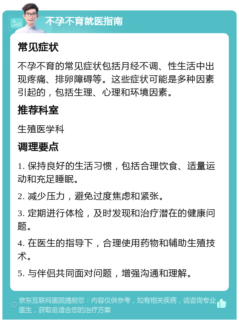 不孕不育就医指南 常见症状 不孕不育的常见症状包括月经不调、性生活中出现疼痛、排卵障碍等。这些症状可能是多种因素引起的，包括生理、心理和环境因素。 推荐科室 生殖医学科 调理要点 1. 保持良好的生活习惯，包括合理饮食、适量运动和充足睡眠。 2. 减少压力，避免过度焦虑和紧张。 3. 定期进行体检，及时发现和治疗潜在的健康问题。 4. 在医生的指导下，合理使用药物和辅助生殖技术。 5. 与伴侣共同面对问题，增强沟通和理解。