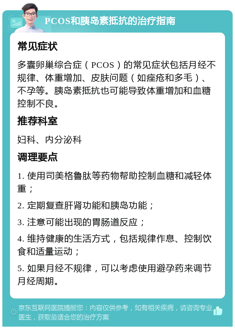 PCOS和胰岛素抵抗的治疗指南 常见症状 多囊卵巢综合症（PCOS）的常见症状包括月经不规律、体重增加、皮肤问题（如痤疮和多毛）、不孕等。胰岛素抵抗也可能导致体重增加和血糖控制不良。 推荐科室 妇科、内分泌科 调理要点 1. 使用司美格鲁肽等药物帮助控制血糖和减轻体重； 2. 定期复查肝肾功能和胰岛功能； 3. 注意可能出现的胃肠道反应； 4. 维持健康的生活方式，包括规律作息、控制饮食和适量运动； 5. 如果月经不规律，可以考虑使用避孕药来调节月经周期。