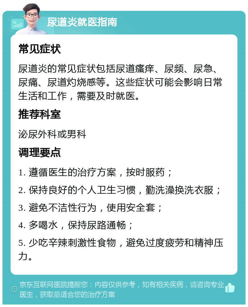 尿道炎就医指南 常见症状 尿道炎的常见症状包括尿道瘙痒、尿频、尿急、尿痛、尿道灼烧感等。这些症状可能会影响日常生活和工作，需要及时就医。 推荐科室 泌尿外科或男科 调理要点 1. 遵循医生的治疗方案，按时服药； 2. 保持良好的个人卫生习惯，勤洗澡换洗衣服； 3. 避免不洁性行为，使用安全套； 4. 多喝水，保持尿路通畅； 5. 少吃辛辣刺激性食物，避免过度疲劳和精神压力。