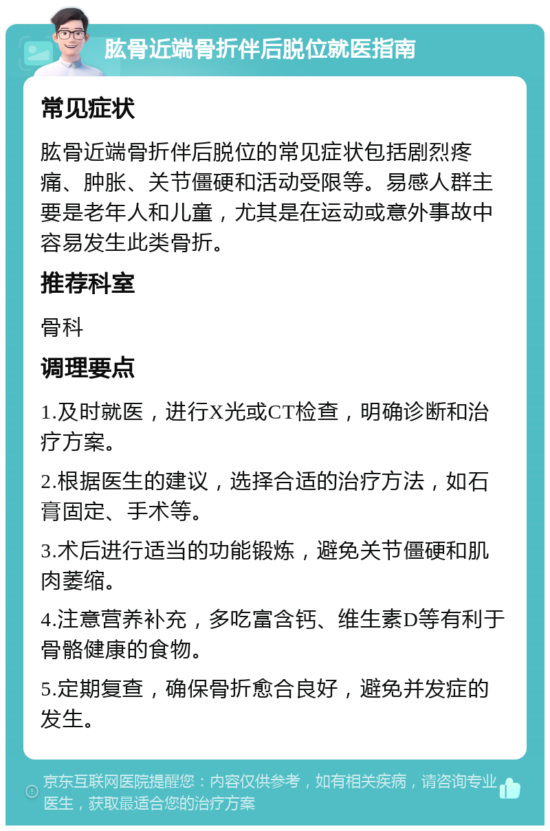 肱骨近端骨折伴后脱位就医指南 常见症状 肱骨近端骨折伴后脱位的常见症状包括剧烈疼痛、肿胀、关节僵硬和活动受限等。易感人群主要是老年人和儿童，尤其是在运动或意外事故中容易发生此类骨折。 推荐科室 骨科 调理要点 1.及时就医，进行X光或CT检查，明确诊断和治疗方案。 2.根据医生的建议，选择合适的治疗方法，如石膏固定、手术等。 3.术后进行适当的功能锻炼，避免关节僵硬和肌肉萎缩。 4.注意营养补充，多吃富含钙、维生素D等有利于骨骼健康的食物。 5.定期复查，确保骨折愈合良好，避免并发症的发生。