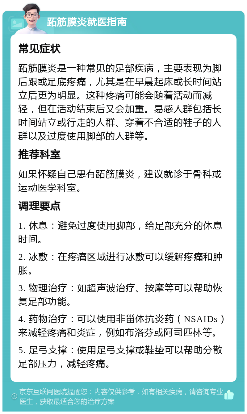 跖筋膜炎就医指南 常见症状 跖筋膜炎是一种常见的足部疾病，主要表现为脚后跟或足底疼痛，尤其是在早晨起床或长时间站立后更为明显。这种疼痛可能会随着活动而减轻，但在活动结束后又会加重。易感人群包括长时间站立或行走的人群、穿着不合适的鞋子的人群以及过度使用脚部的人群等。 推荐科室 如果怀疑自己患有跖筋膜炎，建议就诊于骨科或运动医学科室。 调理要点 1. 休息：避免过度使用脚部，给足部充分的休息时间。 2. 冰敷：在疼痛区域进行冰敷可以缓解疼痛和肿胀。 3. 物理治疗：如超声波治疗、按摩等可以帮助恢复足部功能。 4. 药物治疗：可以使用非甾体抗炎药（NSAIDs）来减轻疼痛和炎症，例如布洛芬或阿司匹林等。 5. 足弓支撑：使用足弓支撑或鞋垫可以帮助分散足部压力，减轻疼痛。