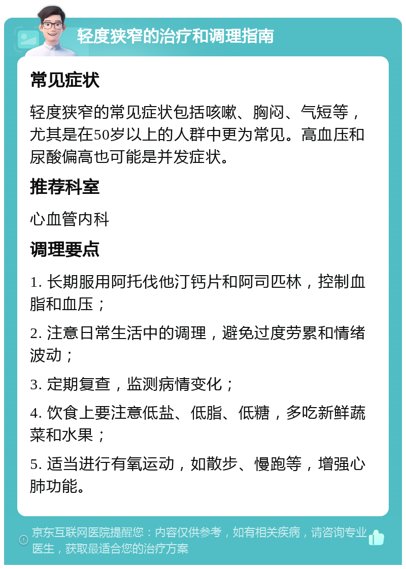 轻度狭窄的治疗和调理指南 常见症状 轻度狭窄的常见症状包括咳嗽、胸闷、气短等，尤其是在50岁以上的人群中更为常见。高血压和尿酸偏高也可能是并发症状。 推荐科室 心血管内科 调理要点 1. 长期服用阿托伐他汀钙片和阿司匹林，控制血脂和血压； 2. 注意日常生活中的调理，避免过度劳累和情绪波动； 3. 定期复查，监测病情变化； 4. 饮食上要注意低盐、低脂、低糖，多吃新鲜蔬菜和水果； 5. 适当进行有氧运动，如散步、慢跑等，增强心肺功能。