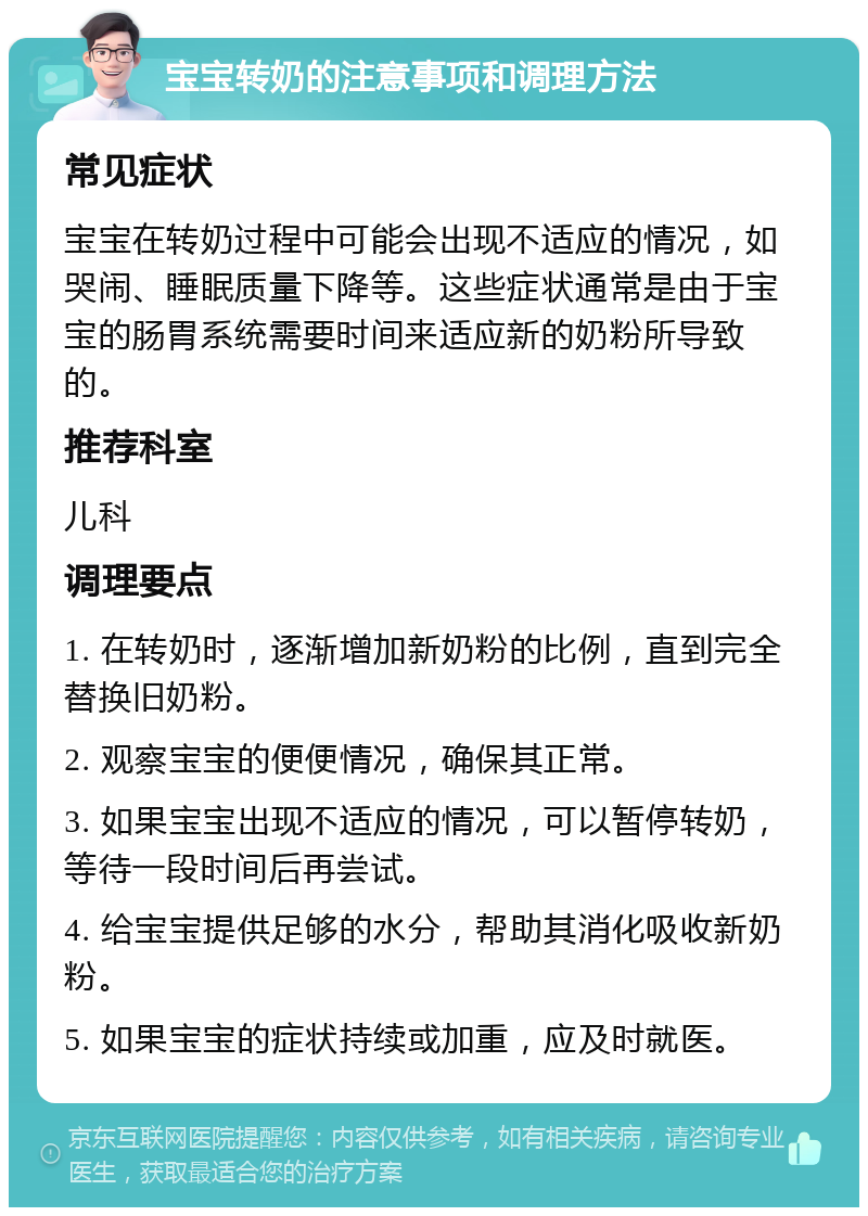 宝宝转奶的注意事项和调理方法 常见症状 宝宝在转奶过程中可能会出现不适应的情况，如哭闹、睡眠质量下降等。这些症状通常是由于宝宝的肠胃系统需要时间来适应新的奶粉所导致的。 推荐科室 儿科 调理要点 1. 在转奶时，逐渐增加新奶粉的比例，直到完全替换旧奶粉。 2. 观察宝宝的便便情况，确保其正常。 3. 如果宝宝出现不适应的情况，可以暂停转奶，等待一段时间后再尝试。 4. 给宝宝提供足够的水分，帮助其消化吸收新奶粉。 5. 如果宝宝的症状持续或加重，应及时就医。