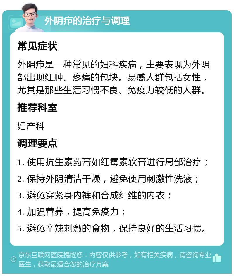 外阴疖的治疗与调理 常见症状 外阴疖是一种常见的妇科疾病，主要表现为外阴部出现红肿、疼痛的包块。易感人群包括女性，尤其是那些生活习惯不良、免疫力较低的人群。 推荐科室 妇产科 调理要点 1. 使用抗生素药膏如红霉素软膏进行局部治疗； 2. 保持外阴清洁干燥，避免使用刺激性洗液； 3. 避免穿紧身内裤和合成纤维的内衣； 4. 加强营养，提高免疫力； 5. 避免辛辣刺激的食物，保持良好的生活习惯。