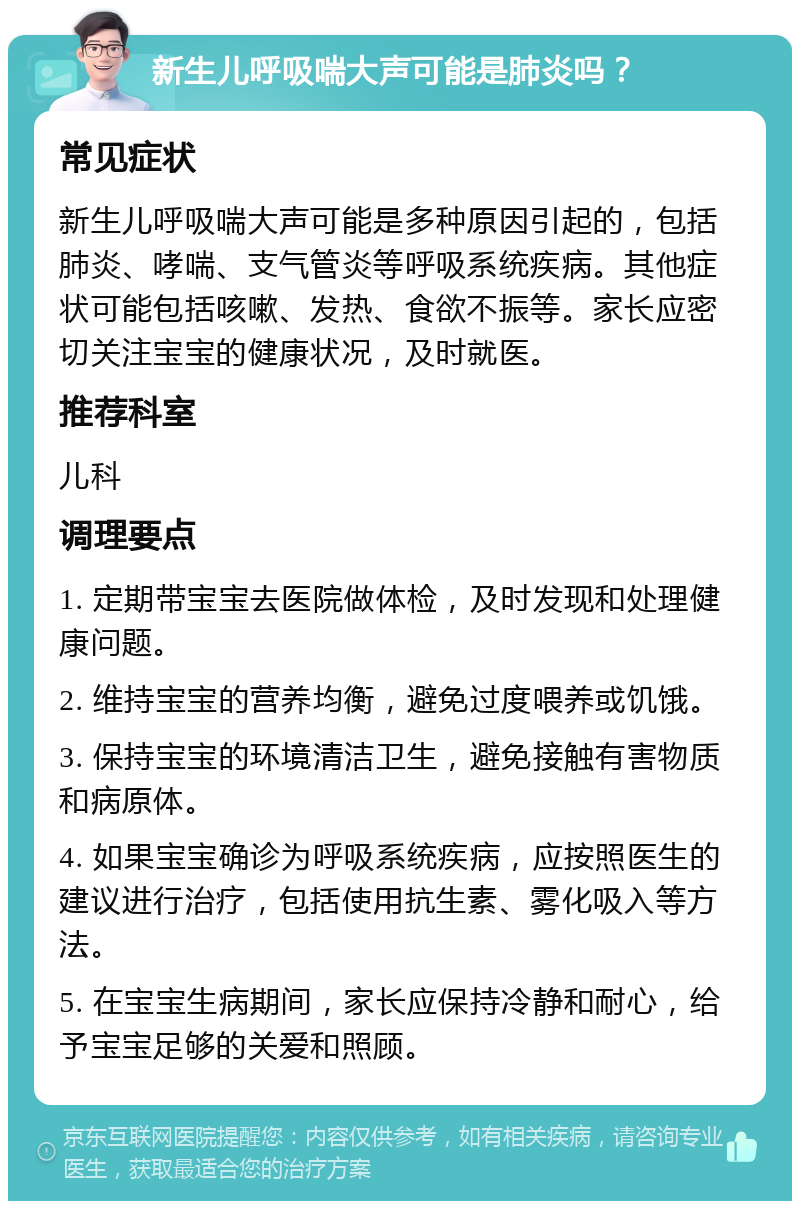 新生儿呼吸喘大声可能是肺炎吗？ 常见症状 新生儿呼吸喘大声可能是多种原因引起的，包括肺炎、哮喘、支气管炎等呼吸系统疾病。其他症状可能包括咳嗽、发热、食欲不振等。家长应密切关注宝宝的健康状况，及时就医。 推荐科室 儿科 调理要点 1. 定期带宝宝去医院做体检，及时发现和处理健康问题。 2. 维持宝宝的营养均衡，避免过度喂养或饥饿。 3. 保持宝宝的环境清洁卫生，避免接触有害物质和病原体。 4. 如果宝宝确诊为呼吸系统疾病，应按照医生的建议进行治疗，包括使用抗生素、雾化吸入等方法。 5. 在宝宝生病期间，家长应保持冷静和耐心，给予宝宝足够的关爱和照顾。